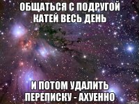 Общаться с подругой Катей весь день И потом удалить переписку - ахуенно