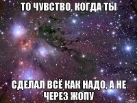 То чувство, когда ты сделал всё как надо, а не через жопу