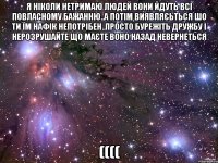 Я Ніколи нетримаю людей вони йдуть всі повласному бажанню..А потім виявляєьться шо ти їм нафік непотрібен..Просто бурежіть дружбу і нерозрушайте що маєте воно назад невернеться ((((