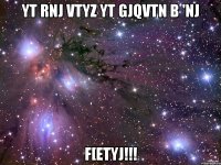 Yt rnj vtyz yt gjqvtn b 'nj F[etyj!!!