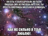 Он есть у тебя в друзьях, но ты не пишешь ему, не рисуешь на стене. Ты просто смотришь на его аву и думаешь: Как же сильно я тебя люблю!