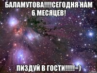 Баламутова!!!!сегодня нам 6 месяцев! пиздуй в гости!!!!!=)