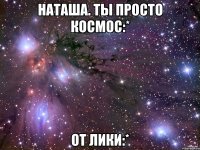 Наташа. Ты просто космос:* От Лики:*