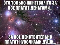 Это только кажется,что за все платят деньгами... За все действительно платят кусочками души...
