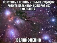 не курить и не пить,чтобы в будущем родить красивых и здоровых малышей великолепно