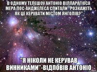 в одному телешоу Антоніо Вілларагіоса мера лос-анджелеса спитали "розкажіть як це керувати містом янголів?" "я ніколи не керував винниками"-відповів антоніо