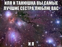 Иля и Танюшка вы самые лучшие сестра люблю вас И Я
