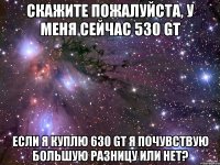 Скажите пожалуйста, у меня сейчас 530 gt Если я куплю 630 gt я почувствую большую разницу или нет?