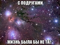 С подругами Жизнь была бы не та!:*