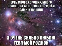 Есть много хороших, много красивых, а еще есть ты- мой и самый лучший Я очень сильно люблю тебя мой родной