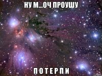 НУ М...ОЧ ПРОУШУ П О Т Е Р П И
