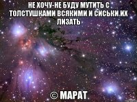 не хочу-не буду мутить с толстушками всякими и сиськи их лизать © Марат