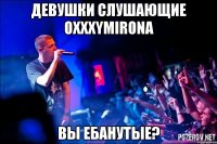 Девушки слушающие ОХХХYMIRONA вы ебанутые?