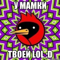 У МАМКИ ТВОЕЙ LOL ;D