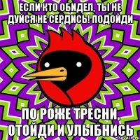 Если кто обидел, ты не дуйся не сердись! подойди по роже тресни, отойди и улыбнись