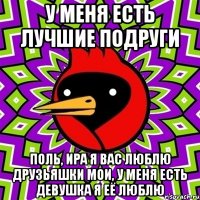 У меня есть лучшие подруги Поль, Ира я вас люблю друзьяшки мои, у меня есть девушка я её люблю