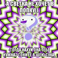 -А Светка не хочет в попку(( -Тогда нахуй она тебе нужна? Гони ее в шею сука.