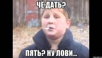 чё дать? пять? ну лови...