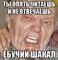 ТЫ ОПЯТЬ ЧИТАЕШЬ И НЕ ОТВЕЧАЕШЬ ЕБУЧИЙ ШАКАЛ