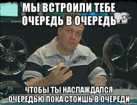 Мы встроили тебе очередь в очередь Чтобы ты наслаждался очередью пока стоишь в очереди