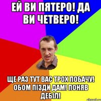 Ей ви пятеро! Да ви четверо! Ще раз тут вас трох побачу! Обом пізди дам! Поняв дебіл!