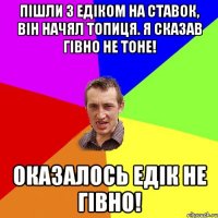 пішли з Едіком на ставок, він начял топиця. Я сказав гівно не тоне! Оказалось Едік не гівно!