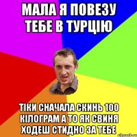 Мала я повезу тебе в турцію тіки сначала скинь 100 кілограм а то як свиня ходеш стидно за тебе