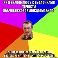 як я знакомлюсь с тьолочками "прівєт,а ЯбачивЯкКоровуПоїздомЗбило" главне заінтірісовать її інтірєсним разговором.ТІЛЬКИтакТІЛЬКИхардкор!!