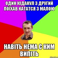 один кіданул з другий поїхав кататся з малою навіть нема с ким випіть