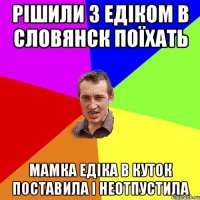 рішили з едіком в словянск поїхать мамка едіка в куток поставила і неотпустила