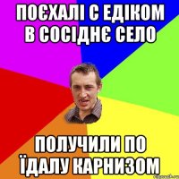 поєхалі с едіком в сосіднє село получили по їдалу карнизом