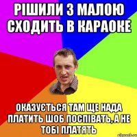 рішили з малою сходить в караоке оказується там ще нада платить шоб поспівать, а не тобі платять