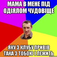 мама в мене під одіялом чудовіще яку з клубу привів така з тобою і лежить