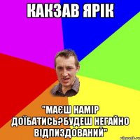 Какзав Ярік "Маєш намір доїбатись?Будеш негайно відпиздований"