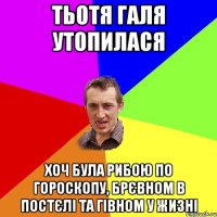 тьотя Галя утопилася хоч була рибою по гороскопу, брєвном в постєлі та гівном у жизні