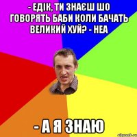 - Едік, ти знаєш шо говорять баби коли бачать великий хуй? - неа - а я знаю