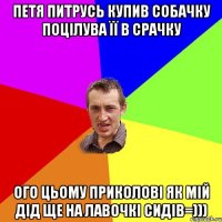 петя питрусь купив собачку поцілува її в срачку ого цьому приколові як мій дід ще на лавочкі сидів=)))