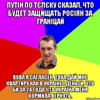 Путін по тєлєку сказал, что будет защищать росіян за граніцай Вова я сагласен, тока дай мне квартиру как в Украіне і деньги, что би за 24 года что Украіна меня кормила вернуть.