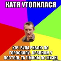 Катя утопилася хоч була рибою по гороскопу , брєвном у постєлі, та гімном по жизні