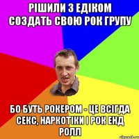 Рішили з едіком создать свою рок групу бо буть рокером - це всігда секс, наркотіки і рок енд ролл