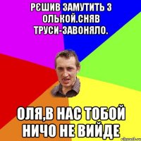 Рєшив замутить з Олькой.Сняв труси-завоняло. Оля,в нас тобой ничо не вийде