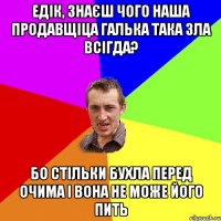 Едік, знаєш чого наша продавщіца Галька така зла всігда? Бо стільки бухла перед очима і вона не може його пить