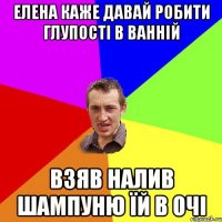 Елена каже давай робити глупості в ванній взяв налив шампуню їй в очі