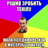 Рішив зробить текілу мала пол дня крутила в мясорубці кактуси