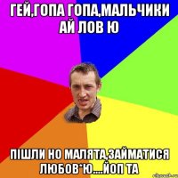 гей,гопа гопа,мальчики ай лов ю пішли но малята,займатися любов*ю....йоп та