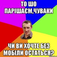 то шо парішаєм,чуваки чи ви хочте без мобіли остаться?