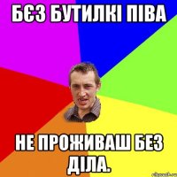 Бєз бутилкі піва не проживаш без діла.