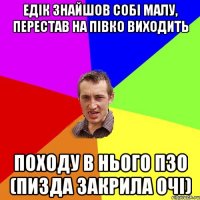 Едік знайшов собі малу, перестав на півко виходить Походу в нього ПЗО (пизда закрила очі)