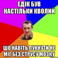 Едік був настiльки кволий шо навiть пукнути не мiг без струсу мозку