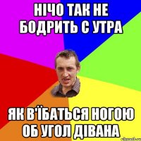 Нічо так не бодрить с утра як в'їбаться ногою об угол дівана